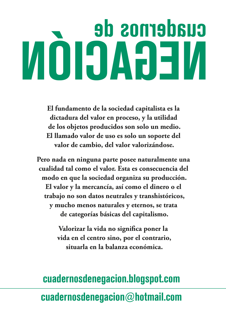 < 9b 2o0mishsug N0IJAD3N El fundamento de la sociedad capitalista es la dictadura del valor en proceso, y la utilidad de los objetos producidos son solo un medio. El llamado valor de uso es solo un soporte del valor de cambio, del valor valorizindose. Pero nada en ninguna parte posee naturalmente una cualidad tal como el valor. Esta es consecuencia del modo en que la sociedad organiza su produccién. El valor y la mercancia, asi como el dinero o el trabajo no son datos neutrales y transhistéricos, y mucho menos naturales y eternos, se trata de categorias basicas del capitalismo. Valorizar la vida no significa poner la vida en el centro sino, por el contrario, situarla en la balanza econémica. cuadernosdenegacion.blogspot.com cuadernosdenegacion@hotmail.com